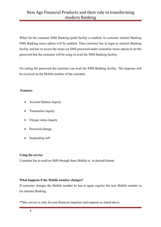 New Age Financial Products and their role in transforming
modern Banking
When for the customer SMS Banking (pull) facility is enabled. In customer internet Banking
SMS Banking menu option will be enabled. Then customer has to login to internet Banking
facility and has to access the menu set SMS password under customize menu option to set the
password that the customer will be using to avail the SMS Banking facility.
On setting the password the customer can avail the SMS Banking facility. The response will
be received on the Mobile number of the customer.
Features
• Account balance inquiry
• Transaction inquiry
• Cheque status inquiry
• Password change
• Suspending self
Using the service
Customer has to send an SMS through there Mobile to in desired format.
What happens if the Mobile number changes?
If customer changes the Mobile number he has to again register the new Mobile number in
his internet Banking.
**this service is only for non financial enquiries and requests as stated above
i
 