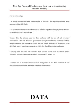 New Age Financial Products and their role in transforming
modern Banking
Survey methodology
The survey is conducted in the Jammu region of the state. The targeted population is the
customers of the J&K Bank.
The collection of the necessary information to fulfil this report was through primary data and
secondary data which is as follows:
Primary data: the primary data has been collected with the aid of self structured
questionnaire. The self structured questionnaire was presented to the customers and the
prospects with the aim to check the factors that lead to their preference of the services of the
J&K Bank and try to explore some areas in which they found the services inadequate
Secondary data: this data was collected from various sources such as annual reports,
magazines and from companies records i.e. Analysis of org reports, etc.
A sample size of 60 respondents was taken from jammu of J&K bank customers &.Self
structured questionnaire has been used to measure the responses.
DATA
i
 