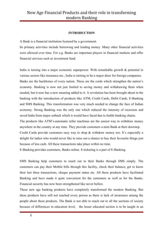 New Age Financial Products and their role in transforming
modern Banking
INTRODUCTION
A Bank is a financial institution licensed by a government.
Its primary activities include borrowing and lending money. Many other financial activities
were allowed over time. For e.g. Banks are important players in financial markets and offer
financial services such as investment fund.
India is turning into a major economic superpower. With remarkable growth & potential in
various sectors like insurance etc., India is turning to be a major draw for foreign companies.
Banks are the backbones of every nation. These are the cords which strengthen the nation’s
economy. Banking is now not just limited to saving money and withdrawing them when
needed, but it now has a new meaning added to it. A revolution has been brought about in the
banking with the introduction of products like ATM, Credit Cards, Debit Cards, E-Banking
and SMS Banking. This transformation was very much needed to change the face of Indian
economy. Strong Banking was the only one which reduced the intensity of recession and
saved India from major setback which it would have faced due to feeble banking chains.
The products like ATM’s-automatic teller machines are the easiest way to withdraw money
anywhere in the country at any time. They provide customers a mini Bank at their doorstep.
Credit Cards provide customers easy way to shop & withdraw money too. It’s especially a
delight for ladies who would never like to miss out a chance to buy their favourite things just
because of less cash. All these transactions take place within no time.
E-Banking provides customers, Banks online. E-ticketing is a part of E-Banking.
SMS Banking help customers to reach out to their Banks through SMS simply. The
customers can pay their Mobile bills through this facility, check their balance, get to know
their last three transactions, cheque payment status etc. All these products have facilitated
Banking and have made it quite convenient for the customers as well as for the Banks.
Financial security has now been strengthened like never before.
These new age banking products have completely transformed the modern Banking. But
these products have still not reached every person as there is lack of awareness among the
people about these products. The Bank is not able to reach out to all the sections of society
because of differences in education level, the lesser educated section is to be taught in an
i
 