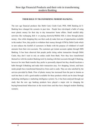 New Age Financial Products and their role in transforming
modern Banking
THEIR ROLE IN TRANSFORMING MODERN BANKING.
The new age financial products like Debit Card, Credit Card, POS, SMS Banking & E-
Banking have changed the scenario in past time . People have developed a habit of using
more plastic money for their day to day transaction/ home affairs. Small needful daliy
activities like recharging dish tv or paying electricity/Mobile bills is done through plastic
money. Also while shopping they use their cards & make best use of opportunities available
in the market. Now, they prefer to withdraw their money through ATM by Debit Cards which
in turn reduces the footfall of customers in Banks with the purpose of withdrawl of small
amounts from their own accounts. The customers get instant accounts update through SMS
Banking. It has been observed that people prefer doing online transaction through Debit
Cards; they don’t want to rely on undue credit from Bank. Now they have transformed
themselves with the modern Banking tools by dealing with their accounts through E-Banking,
however for inter Bank transfer they prefer to personally deposit but they should inculcate a
habit through E-Banking and make their transaction easy. For shopping, leisure, and basic
needs people have transformed themselves from cash to cards. They are also satisfied by the
services provided by Bank. Flow of plastic money has increased from the past in Jammu as
such but there is still a good market available for these products which can be done through
marketing intelligence ( marketing intelligence system). So, it has been analysed through our
study that the new age banking products have played a major role in changing the
buying/transactional behaviours in the recent times and thus have changed modern Banking
scenario.
i
 