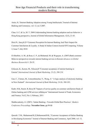 New Age Financial Products and their role in transforming
modern Banking
Amin, H.,“Internet Banking Adoption among Young Intellectuals,”Journal of Internet
Banking and Commerce, vol. 12, no.3.2007.
Chan, S. C. & Lu, M. T. 2004.Understanding Internet banking adoption and use behavior: a
Hong Kong perspective, Journal of Global Information Management, 12(3), 21-43.
Dixit.N., Saroj.K.D “Customer Perception On Internet Banking And Their Impact On
Customer Satisfaction & Loyalty: A Study In Indian Context.Journal Of Computing, Volume
2, Issue 7, July 2010.
El-Sherbini, A. M., & Roas, C. P., & Mohamed, M. & Wugayan, A. (2007).Bank customer
Behavior perspectives towards internet banking services in Kuwait.Advances in Global
Business Research,4.1. 28-35.
Eriksson, K., Kerem, M., Nilsson,D.”Consumer acceptance of internet banking in
Estonia”.International Journal of Bank Marketing, 23 (2), 200-216
Gan, C., Clemes, M., Limsombunchai, V., Weng, A “ A logic analysis of electronic banking
in New Zealand”. International Journal of Bank Marketing, 24 (6), 360-383.
Kadir. H.K.,Nasim .R.,Reza.M.”Impacts of service quality on customer satisfaction:Study of
Online banking and ATM services inMalaysia” International Journal of Trade, Economics
and Finance, Vol.2, No.1, February, 2011
Madhavankutty, G. (2007), ‘Indian Banking - Towards Global Best Practices’. Bankers
Conference Proceedings, November Issue, pp 84-86
Qureshi .T.M., Muhammad K.Z,Muhammad.B.K.,”Customer Acceptance of Online Banking
in Developing Economies” Journal of Internet Banking and Commerce, April 2008, vol. 13,
no.1.
i
 