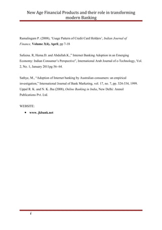 New Age Financial Products and their role in transforming
modern Banking
Ramalingam P. (2008), ‘Usage Pattern of Credit Card Holders’, Indian Journal of
Finance, Volume 3(4), April, pp 7-18
Safeena. R, Hema.D. and Abdullah.K.,” Internet Banking Adoption in an Emerging
Economy: Indian Consumer’s Perspective”, International Arab Journal of e-Technology, Vol.
2, No. 1, January 2011pg 56- 64.
Sathye, M., “Adoption of Internet banking by Australian consumers: an empirical
investigation,” International Journal of Bank Marketing, vol. 17, no. 7, pp. 324-334, 1999.
Uppal R. K. and N. K. Jha (2008), Online Banking in India, New Delhi: Anmol
Publications Pvt. Ltd.
WEBSITE:
• www. jkbank.net
i
 