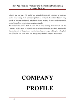 New Age Financial Products and their role in transforming
modern Banking
effective and easy way. This section just cannot be ignored as it constitutes an important
section of our society. There is ample scope for these products in this section. There are many
players in the market including government owned, privately owned & semi-government
owned Banks. Some of these important players include:
The core function of the Bank in future will be about creating the association with the
customers and extending the same through excellent customers support system. To anticipate
the requirements of the customers proactively and present simple and targeted offers,Bank
can collaborate with social media sites through which the Bank can serve the customers.
COMPANY
PROFILE
i
 