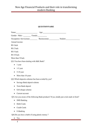 New Age Financial Products and their role in transforming
modern Banking
QUESTIONNAIRE
Name:_______________________ Age:_________________________
Gender : Male : ________ Female:__________
Occupation :Serviceman:________ Businessman:___________ Student:_______________
Annual income:
RS 1lack
RS 2 lack
RS 5 lack
RS 10 lack
More than !0 lack
Q1) You have been dealing with J&K Bank?
• 1 year
• 1-5 year
• 5-10 year
• More than 10 years
Q2) Which deposits schemes has been avialed by you?
• Savings Bank deposit scheme
• Term Bank deposit
• Gift cheque scheme
• Current account
Q3) Are you aware of the following Bank products? If yes, kindly put a tick mark in front?
• SMS Banking
• Debit Cards
• Credit Cards
• E-Banking
Q4) Do you have a habit of using plastic money ?
• Yes
i
 