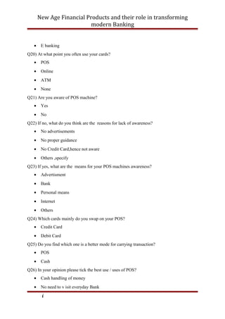 New Age Financial Products and their role in transforming
modern Banking
• E banking
Q20) At what point you often use your cards?
• POS
• Online
• ATM
• None
Q21) Are you aware of POS machine?
• Yes
• No
Q22) If no, what do you think are the reasons for lack of awareness?
• No advertisements
• No proper guidance
• No Credit Card,hence not aware
• Others ,specify
Q23) If yes, what are the means for your POS machines awareness?
• Advertisment
• Bank
• Personal means
• Internet
• Others
Q24) Which cards mainly do you swap on your POS?
• Credit Card
• Debit Card
Q25) Do you find which one is a better mode for carrying transaction?
• POS
• Cash
Q26) In your opinion please tick the best use / uses of POS?
• Cash handling of money
• No need to v isit everyday Bank
i
 