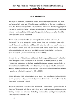 New Age Financial Products and their role in transforming
modern Banking
COMPANY PROFILE
The origin of Jammu and Kashmir Bank limited, more commonly referred to as J&K Bank,
can be traced back to the year 1938, when it was established as the first state-owned Bank in
India. The Bank was incorporated on 1st October 1938 and it was in the following year (more
precisely on 4th July 1939) that it commenced its business, in Kashmir (India). It was initially
set up as a semi-state Bank, with its capital being contributed by state as well as the public
under the control of state government.
Jammu and Kashmir Bank had to face serious problems in 1947 i.e. At the time of
independence. With the partition of Pakistan, two out of the total ten branches of the Bank,
namely the ones in Muzaffarabad and Mirpur, fell to the other side of the line of control (now
pak occupied Kashmir), along with cash and other assets. At that point of time, in keeping
with the extended central laws of the state, J&K Bank was categorized as a government
company, as per the provisions of Indian companies act 1956. .
It was in the year 1971 that Jammu and Kashmir Bank was granted the status of a 'scheduled
Bank'. Five years later, it was declared as "a" class Bank, by the Reserve Bank of India
(RBI). As the years passed on, the Bank started achieving more and more success. Today, it
boasts of more than 500 branches across the country. It was only recently that Jammu and
Kashmir Bank became a billion dollar company. Governed by the companies act and Banking
regulation act of India, it is regulated by RBI and SEBI.
Jammu & Kashmir Bank is the only Bank in the country with majority ownership vested with
a state government – the government of Jammu & Kashmir. It is the sole Banker to the
government of Jammu & Kashmir.
J&K Bank functions as a universal Bank in Jammu & Kashmir and as a specialized Bank in
the rest of the country. It is also the only private sector Bank designated as RBI’s agent for
Banking business, and carries out the banking business of the central government, besides
collecting central taxes for CBDT.
i
 