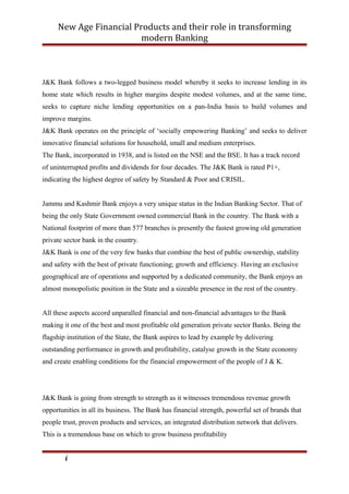 New Age Financial Products and their role in transforming
modern Banking
J&K Bank follows a two-legged business model whereby it seeks to increase lending in its
home state which results in higher margins despite modest volumes, and at the same time,
seeks to capture niche lending opportunities on a pan-India basis to build volumes and
improve margins.
J&K Bank operates on the principle of ‘socially empowering Banking’ and seeks to deliver
innovative financial solutions for household, small and medium enterprises.
The Bank, incorporated in 1938, and is listed on the NSE and the BSE. It has a track record
of uninterrupted profits and dividends for four decades. The J&K Bank is rated P1+,
indicating the highest degree of safety by Standard & Poor and CRISIL.
Jammu and Kashmir Bank enjoys a very unique status in the Indian Banking Sector. That of
being the only State Government owned commercial Bank in the country. The Bank with a
National footprint of more than 577 branches is presently the fastest growing old generation
private sector bank in the country.
J&K Bank is one of the very few banks that combine the best of public ownership, stability
and safety with the best of private functioning; growth and efficiency. Having an exclusive
geographical are of operations and supported by a dedicated community, the Bank enjoys an
almost monopolistic position in the State and a sizeable presence in the rest of the country.
All these aspects accord unparalled financial and non-financial advantages to the Bank
making it one of the best and most profitable old generation private sector Banks. Being the
flagship institution of the State, the Bank aspires to lead by example by delivering
outstanding performance in growth and profitability, catalyse growth in the State economy
and create enabling conditions for the financial empowerment of the people of J & K.
J&K Bank is going from strength to strength as it witnesses tremendous revenue growth
opportunities in all its business. The Bank has financial strength, powerful set of brands that
people trust, proven products and services, an integrated distribution network that delivers.
This is a tremendous base on which to grow business profitability
i
 