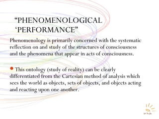 “PHENOMENOLOGICAL
‘PERFORMANCE”
Phenomenology is primarily concerned with the systematic
reflection on and study of the structures of consciousness
and the phenomena that appear in acts of consciousness.
This ontology (study of reality) can be clearly
differentiated from the Cartesian method of analysis which
sees the world as objects, sets of objects, and objects acting
and reacting upon one another.
 