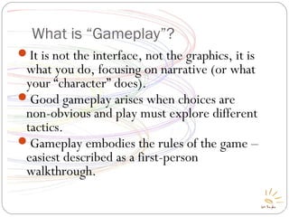 What is “Gameplay”?
It is not the interface, not the graphics, it is
what you do, focusing on narrative (or what
your “character” does).
Good gameplay arises when choices are
non-obvious and play must explore different
tactics.
Gameplay embodies the rules of the game –
easiest described as a first-person
walkthrough.
 