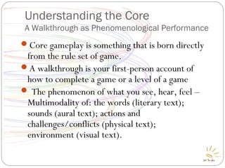 Understanding the Core
A Walkthrough as Phenomenological Performance
Core gameplay is something that is born directly
from the rule set of game.
A walkthrough is your first-person account of
how to complete a game or a level of a game
 The phenomenon of what you see, hear, feel –
Multimodality of: the words (literary text);
sounds (aural text); actions and
challenges/conflicts (physical text);
environment (visual text).
 