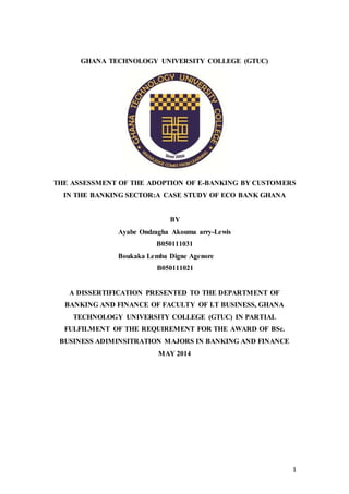 1
GHANA TECHNOLOGY UNIVERSITY COLLEGE (GTUC)
THE ASSESSMENT OF THE ADOPTION OF E-BANKING BY CUSTOMERS
IN THE BANKING SECTOR:A CASE STUDY OF ECO BANK GHANA
BY
Ayabe Ondzagha Akouma arry-Lewis
B050111031
Boukaka Lemba Digne Agenore
B050111021
A DISSERTIFICATION PRESENTED TO THE DEPARTMENT OF
BANKING AND FINANCE OF FACULTY OF I.T BUSINESS, GHANA
TECHNOLOGY UNIVERSITY COLLEGE (GTUC) IN PARTIAL
FULFILMENT OF THE REQUIREMENT FOR THE AWARD OF BSc.
BUSINESS ADIMINSITRATION MAJORS IN BANKING AND FINANCE
MAY 2014
 