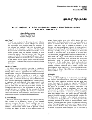 1
Proceedings of the University of Portland
ME 301
December 11, 2015
graceg17@up.edu
EFFECTIVENESS OF CROSS TRAINING METHODS AT MAINTAINING RUNNING
KINEMATIC SPECIFICITY
Grace McConnochie
University of Portland
Portland, Oregon, USA
ABSTRACT
A study was conducted to determine the most effective
cross training method for runners. The position, velocity
and acceleration of the knee and ankle joint during use of
the elliptical and stationary bike were determined and
compared to the kinematics of running. Velocities of the
foot and ankle were found to be lower than what occurs
during running with the elliptical resulting in more
comparable velocities than the stationary bike. This study
suggests that both cross training methods are not able to
approximate the faster velocities that result during running.
If able, injured athletes should opt for use of an elliptical
rather than a stationary bike to best approximate running
kinematics.
INTRODUCTION
An injured runner, or person attempting to supplement
running mileage with cross training, should engage in the cross
training method that best approximates the motion of running.
Biomechanical similarities between cross training and running
are important in order for muscles to be used in a similar
manner such that the specificity of training is optimized. This
study aimed to calculate the velocity and acceleration of the
knee and ankle joint for two common methods of cross training,
a stationary bike and elliptical. Using video analysis with
MATLAB, the position of an LED would be tracked. This
position data could then be used to estimate velocity and
acceleration since velocity and acceleration are the first and
second derivatives of position with time respectively. These
results would then be compared to the velocity and acceleration
of the foot and ankle during running to evaluate how well these
cross training methods approximate running kinematics.
BACKGROUND
Advances in technology and design in the sporting industry
have resulted in an increasing variety of cross training
machines available for use. These machines are most
commonly used recreationally, or by injured athletes to
maintain cardiovascular fitness with a physical activity
involving less impact. In order to best maintain fitness, an
athlete should engage in the cross training activity that best
approximates the biomechanical aspects of running. However
limited research has been done as to which method is most
effective. This study aimed to compare the kinematics of the
foot and knee joint on a bike and elliptical. On a bike, the ankle
joint follows a circular path due to the constraint of the pedal.
Velocity is thereby given by 𝑣 = 𝑤𝑟 where w is the angular
velocity of the pedal and r is the radius of the crank arm.
Acceleration has both a centripetal and linear component and is
given by 𝑎 = 𝑤2
𝑟 +
𝑑𝑣
𝑑𝑡
. For an elliptical, the position of the
pedal follows a much more linear path such that the angular
acceleration would be minimal compared to the linear
component. In this study, linear velocity and acceleration
would be calculated from position data and compared to
running kinematics. Although data is limited, studies have
found maximal linear ankle velocity during running can range
from 2.25m/s to 2.6m/s, (1,2) whilst knee velocity can reach
1.2m/s to 2.5m/s (2,3)
ANALYSIS
Video Processing
Using a Samsung Galaxy S4 phone camera, video footage
was obtained of a subject using an elliptical and stationary with
green LED lights placed on the lateral knee and ankle joint
spaced 35cm apart. This footage was imported into MATLAB
programming software to perform video analysis. Each video
was played in MATLAB so that the pixel color of the LED
could be specified in terms of RGB values using the pixel
selector tool. To track the position of the LED, each frame of
the video was first extracted as an image. In a loop, each image
frame was cropped and a red, green and blue matrix was
extracted from the frame and converted to double precision. To
find the location of the LED, a color threshold technique was
used that found the (x,y) location where the magnitude of the
difference between the RGB color of the LED and the values
for each RGB matrix was less than a specified color tolerance
value. The original image was then converted to grayscale and
double precision. Both the image frame and the position of the
LED were displayed as seen in figure 1. Due to difficulties in
 