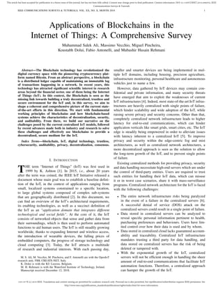 1553-877X (c) 2018 IEEE. Translations and content mining are permitted for academic research only. Personal use is also permitted, but republication/redistribution requires IEEE permission. See
http://www.ieee.org/publications_standards/publications/rights/index.html for more information.
This article has been accepted for publication in a future issue of this journal, but has not been fully edited. Content may change prior to final publication. Citation information: DOI 10.1109/COMST.2018.2886932, IEEE
Communications Surveys & Tutorials
IEEE COMMUNICATIONS SURVEYS & TUTORIALS, VOL. XX, NO. X, MONTH 2018 1
Applications of Blockchains in the
Internet of Things: A Comprehensive Survey
Muhammad Salek Ali, Massimo Vecchio, Miguel Pincheira,
Koustabh Dolui, Fabio Antonelli, and Mubashir Husain Rehmani
Abstract—The Blockchain technology has revolutionized the
digital currency space with the pioneering cryptocurrency plat-
form named Bitcoin. From an abstract perspective, a blockchain
is a distributed ledger capable of maintaining an immutable log
of transactions happening in a network. In recent years, this
technology has attracted signiﬁcant scientiﬁc interest in research
areas beyond the ﬁnancial sector, one of them being the Internet
of Things (IoT). In this context, the Blockchain is seen as the
missing link towards building a truly decentralized, trustless and
secure environment for the IoT and, in this survey, we aim to
shape a coherent and comprehensive picture of the current state-
of-the-art efforts in this direction. We start with fundamental
working principles of blockchains and how blockchain-based
systems achieve the characteristics of decentralization, security,
and auditability. From there, we build our narrative on the
challenges posed by the current centralized IoT models, followed
by recent advances made both in industry and research to solve
these challenges and effectively use blockchains to provide a
decentralized, secure medium for the IoT.
Index Terms—blockchain, IoT, digital technology, trustless,
cybersecurity, auditability, privacy, decentralization, consensus.
I. INTRODUCTION
THE term “Internet of Things” (IoT) was ﬁrst used in
1999 by K. Ashton [1]. In 2015, i.e., about 20 years
after the term was coined, the IEEE IoT Initiative released a
document whose main goal was to establish a baseline deﬁni-
tion of the IoT, in the context of applications ranging from
small, localized systems constrained to a speciﬁc location,
to large global systems composed of complex sub-systems
that are geographically distributed [2]. In this document, we
can ﬁnd an overview of the IoT’s architectural requirements,
its enabling technologies, as well as a succinct deﬁnition of
the IoT as an “application domain that integrates different
technological and social ﬁelds”. At the core of it, the IoT
consists of networked objects that sense and gather data from
their surroundings, which is then used to perform automated
functions to aid human users. The IoT is still steadily growing
worldwide, thanks to expanding Internet and wireless access,
the introduction of wearable devices, the falling prices of
embedded computers, the progress of storage technology and
cloud computing [3]. Today, the IoT attracts a multitude
of research and industrial interests. With each passing day,
M. S. Ali, M. Vecchio, M. Pincheira, and F. Antonelli are with the OpenIoT
research unit, FBK CREATE-NET, Italy.
K. Dolui is with the KU Leuven, Belgium.
M. H. Rehmani is with the Waterford Institute of Technology, Ireland.
Manuscript received December 12, 2018.
smaller and smarter devices are being implemented in mul-
tiple IoT domains, including housing, precision agriculture,
infrastructure monitoring, personal healthcare and autonomous
vehicles just to name a few.
However, data gathered by IoT devices may contain con-
ﬁdential and private information, and many security threats
have emerged that aim to exploit the weaknesses of current
IoT infrastructures [4]. Indeed, most state-of-the-art IoT infras-
tructures are heavily centralized with single points of failure,
which hinder scalability and wide adoption of the IoT, while
raising severe privacy and security concerns. Other than that,
completely centralized network infrastructure leads to higher
latency for end-to-end communications, which can hinder
application verticals like smart grids, smart cities, etc. The IoT
edge is steadily being empowered in order to alleviate issues
with latency inherent to a centralized IoT [5]. To improve
privacy and security within the edge-centric fog and mist
architectures, as well as centralized network architectures, a
more decentralized approach is seen as the solution to allow
the long-term growth of the IoT, and to prevent single points
of failure.
Existing centralized methods for providing privacy, security
and data handling necessitate high-end servers which are under
the control of third-party entities. Users are required to trust
such entities for handling their IoT data, which can misuse
it or in worst case scenarios, share it with mass-surveillance
programs. Centralized network architecture for the IoT is faced
with the following challenges:
• The entire network infrastructure risks being paralyzed
in the event of a failure in the centralized servers [6].
A successful denial of service (DOS) attack on the
centralized servers could result in a single point of failure.
• Data stored in centralized servers can be analyzed to
reveal speciﬁc personal information pertinent to health,
purchasing preferences and behaviours. Users have lim-
ited control over how their data is used and by whom.
• Data stored in centralized cloud lacks guaranteed account-
ability and traceability. Centralized IoT infrastructure
mandates trusting a third party for data handling, and
data stored on centralized servers has the risk of being
deleted or tampered with.
• With the exponential growth of the IoT, centralized
servers will not be efﬁcient enough in handling the sheer
amount of end-to-end communications that facilitate IoT
automation functions. Therefore, a centralized approach
can hamper the growth of the IoT.
 