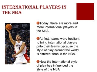 International Players in the NBA Today, there are more and more international players in the NBA.  At first, teams were hesitant to bring international players onto their teams because the style of play around the world is different than in the NBA. Now the international style of play has influenced the style of the NBA . 