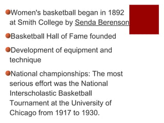 Women's basketball began in 1892 at Smith College by  Senda Berenson Basketball Hall of Fame founded Development of equipment and technique National championships:   The most serious effort was the National Interscholastic Basketball Tournament at the University of Chicago from 1917 to 1930.  