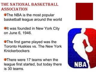 The National Basketball Association The NBA is the most popular basketball league around the world It was founded in New York City on June 6, 1946. The first game played was the Toronto Huskies vs. The New York Knickerbockers There were 17 teams when the league first started, but today there is 30 teams. 