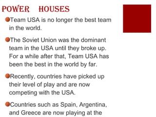 Power  Houses Team USA is no longer the best team in the world. The Soviet Union was the dominant team in the USA until they broke up. For a while after that, Team USA has been the best in the world by far. Recently, countries have picked up their level of play and are now competing with the USA. Countries such as Spain, Argentina, and Greece are now playing at the same level as the Americans 