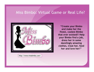 Miss Bimbo: Virtual Game or Real Life?


                          “Create your Bimbo
                           and make her the
                         finest, coolest Bimbo
                       that ever existed!! Help
                        your Bimbo find a job,
                           dress her in some
                           dazzlingly amazing
                       clothes, treat her, feed
                           her and love her!”
 