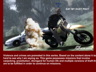 STOP!!! OR I”LL SHOOT!!! EAT MY DUST PIG!!! Violence and crimes are promoted in this series. Based on the content alone it isn’t hard to see why I am saying so. This game possesses missions that involve  carjacking, prostitution, disregard for human life and multiple versions of theft that are to be fulfilled in order to continue on missions.  