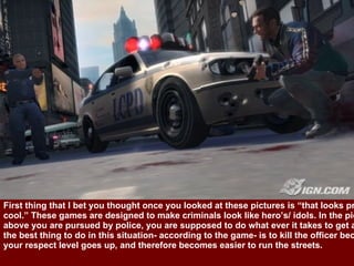 First thing that I bet you thought once you looked at these pictures is “that looks pretty  cool.” These games are designed to make criminals look like hero’s/ idols. In the picture  above you are pursued by police, you are supposed to do what ever it takes to get away,  the best thing to do in this situation- according to the game- is to kill the officer because  your respect level goes up, and therefore becomes easier to run the streets. 