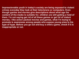Impressionable youth in today’s society are being exposed to violent crimes everyday they look at their televisions or computers. Even though games and movies give descriptions about what age the content of the media is suitable for, children are still getting a hold of them. I’m not saying get rid of all these games or get rid of violent movies, I like action packed movies and games, what I’m trying to promote is awareness among people who expose young ones to his type of hype. Before you go out and buy a child a game, check if it is inappropriate or not. 