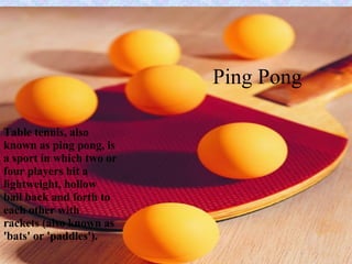 Ping Pong Table tennis, also known as ping pong, is a sport in which two or four players hit a lightweight, hollow ball back and forth to each other with rackets (also known as 'bats' or 'paddles').   