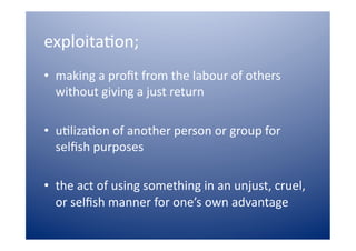 exploita)on;  
•  making a proﬁt from the labour of others 
   without giving a just return 

•  u)liza)on of another person or group for 
   selﬁsh purposes  

•  the act of using something in an unjust, cruel, 
   or selﬁsh manner for one’s own advantage  
 