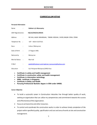 RESUME
1
CURRICULUM VITAE
Personal Information
Name : Gobinat s/o Munusamy
JKKP Registeration: HQ/16/SHO/01/00545
Address : NO 44A, JALAN MAHARAJAH, TAMAN MEWAH, 34300,BAGAN SERAI, PERAK
Telephone No .: H/P - +6014-3107532
Race : Indian / Malaysian
Date of Birth : 17 August 1981
Nationality : Malaysian
Marital Status : Married
E-Mail : gobi81@hotmail.com/ gobinat_munusamy@yahoo.com
Education : Sijil Pelajaran Malaysia(1999)-Pass
 Certificate in safety and health management
 Certificate in construction safety and health management
 Certificate in information technology
 NSRS- certificate in Singapore
 Certificate in Safety and Health
 Pursuing Professional Bachelor degree in OSH under UNISEL
Career Objective
 To build a successful career in Construction Industries line through better quality of work,
seeking an organization that can utilize my competencies and commitment towards the success
and effectivenessof the organization.
 Focuson primarytime and otherresources.
 To control and coordinate the construction works in order to achieve timely completion of the
project within specified quality, specification and cost and area of works at site and construction
management.
 