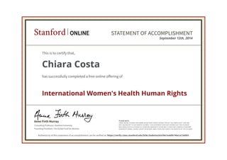 Consulting Professor, Stanford University
Anne Firth Murray
Founding President, The Global Fund for Women
Stanford ONLINE STATEMENT OF ACCOMPLISHMENT
PLEASE NOTE:
SOME ONLINE COURSES MAY DRAW ON MATERIAL FROM COURSES TAUGHT ON-CAMPUS BUT THEY ARE
NOT EQUIVALENT TO ON-CAMPUS COURSES. THIS STATEMENT DOES NOT AFFIRM THAT THIS STUDENT
WAS ENROLLED AS A STUDENT AT STANFORD UNIVERSITY IN ANY WAY. IT DOES NOT CONFER A STANFORD
UNIVERSITY GRADE, COURSE CREDIT OR DEGREE, AND IT DOES NOT VERIFY THE IDENTITY OF THE STUDENT.
September 12th, 2014
This is to certify that,
Chiara Costa
has successfully completed a free online offering of
International Women's Health Human Rights
Authenticity of this statement of accomplishment can be verified at: https://verify.class.stanford.edu/SOA/1babe5a1b3cf4e7eabfb746e1a73d993
 