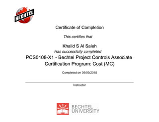 Certificate of Completion
This certifies that
Khalid S Al Saleh
Has successfully completed
PCS0108-X1 - Bechtel Project Controls Associate
Certification Program: Cost (MC)
Completed on 09/09/2015
Instructor
 