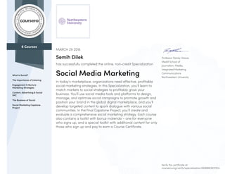 6 Courses
What is Social?
The Importance of Listening
Engagement & Nurture
Marketing Strategies
Content, Advertising & Social
IMC
The Business of Social
Social Marketing Capstone
Project
Professor Randy Hlavac
Medill School of
Journalism, Media,
Integrated Marketing
Communications
Northwestern University
MARCH 29 2016
Semih Dilek
has successfully completed the online, non-credit Specialization
Social Media Marketing
In today’s marketplace, organizations need effective, profitable
social marketing strategies. In this Specialization, you’ll learn to
match markets to social strategies to profitably grow your
business. You’ll use social media tools and platforms to design,
manage, and optimize social campaigns to promote growth and
position your brand in the global digital marketplace, and you’ll
develop targeted content to spark dialogue with various social
communities. In the final Capstone Project, you’ll create and
evaluate a comprehensive social marketing strategy. Each course
also contains a toolkit with bonus materials – one for everyone
who signs up, and a special toolkit with additional content for only
those who sign up and pay to earn a Course Certificate.
Verify this certificate at:
coursera.org/verify/specialization/6D8RKESVXYEG
 