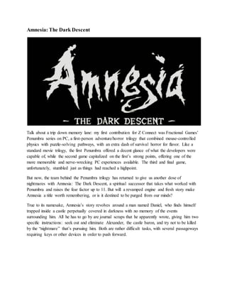 Amnesia: The Dark Descent
Talk about a trip down memory lane: my first contribution for Z Connect was Fractional Games’
Penumbra series on PC, a first-person adventure/horror trilogy that combined mouse-controlled
physics with puzzle-solving pathways, with an extra dash of survival horror for flavor. Like a
standard movie trilogy, the first Penumbra offered a decent glance of what the developers were
capable of, while the second game capitalized on the first’s strong points, offering one of the
more memorable and nerve-wrecking PC experiences available. The third and final game,
unfortunately, stumbled just as things had reached a highpoint.
But now, the team behind the Penumbra trilogy has returned to give us another dose of
nightmares with Amnesia: The Dark Descent, a spiritual successor that takes what worked with
Penumbra and raises the fear factor up to 11. But will a revamped engine and fresh story make
Amnesia a title worth remembering, or is it destined to be purged from our minds?
True to its namesake, Amnesia’s story revolves around a man named Daniel, who finds himself
trapped inside a castle perpetually covered in darkness with no memory of the events
surrounding him. All he has to go by are journal scraps that he apparently wrote, giving him two
specific instructions: seek out and eliminate Alexander, the castle baron, and try not to be killed
by the “nightmare” that’s pursuing him. Both are rather difficult tasks, with several passageways
requiring keys or other devices in order to push forward.
 