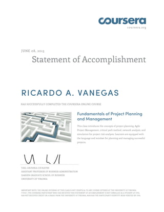 coursera.org
Statement of Accomplishment
JUNE 08, 2015
RICARDO A. VANEGAS
HAS SUCCESSFULLY COMPLETED THE COURSERA ONLINE COURSE
Fundamentals of Project Planning
and Management
This class introduces the concepts of project planning, Agile
Project Management, critical path method, network analysis, and
simulation for project risk analysis. Learners are equipped with
the language and mindset for planning and managing successful
projects.
YAEL GRUSHKA-COCKAYNE
ASSISTANT PROFESSOR OF BUSINESS ADMINISTRATION
DARDEN GRADUATE SCHOOL OF BUSINESS
UNIVERSITY OF VIRGINIA
IMPORTANT NOTE: THE ONLINE OFFERING OF THIS CLASS IS NOT IDENTICAL TO ANY COURSE OFFERED AT THE UNIVERSITY OF VIRGINIA
("UVA"). THE COURSERA PARTICIPANT WHO HAS RECEIVED THIS STATEMENT OF ACCOMPLISHMENT IS NOT ENROLLED AS A STUDENT AT UVA,
HAS NOT RECEIVED CREDIT OR A GRADE FROM THE UNIVERSITY OF VIRGINIA, NOR HAS THE PARTICIPANT'S IDENTITY BEEN VERIFIED BY UVA.
 