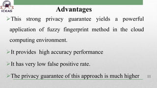 Advantages
This strong privacy guarantee yields a powerful
application of fuzzy fingerprint method in the cloud
computing environment.
It provides high accuracy performance
It has very low false positive rate.
The privacy guarantee of this approach is much higher 11
 