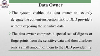 Data Owner
The system enables the data owner to securely
delegate the content-inspection task to DLD providers
without exposing the sensitive data.
The data owner computes a special set of digests or
fingerprints from the sensitive data and then discloses
only a small amount of them to the DLD provider. 19
 