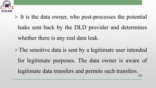  It is the data owner, who post-processes the potential
leaks sent back by the DLD provider and determines
whether there is any real data leak.
The sensitive data is sent by a legitimate user intended
for legitimate purposes. The data owner is aware of
legitimate data transfers and permits such transfers.
20
 