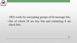• DES works by encrypting groups of 64 message bits,
• Out of which 56 are key bits and remaining 8 are
check bits.
25
 