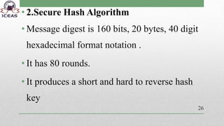 • 2.Secure Hash Algorithm
• Message digest is 160 bits, 20 bytes, 40 digit
hexadecimal format notation .
• It has 80 rounds.
• It produces a short and hard to reverse hash
key
26
 