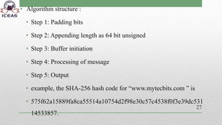 • Algorithm structure :
• Step 1: Padding bits
• Step 2: Appending length as 64 bit unsigned
• Step 3: Buffer initiation
• Step 4: Processing of message
• Step 5: Output
• example, the SHA-256 hash code for “www.mytecbits.com ” is
• 575f62a15889fa8ca55514a10754d2f98e30c57c4538f0f3e39dc531
14533857.
27
 