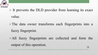  It prevents the DLD provider from learning its exact
value.
The data owner transforms each fingerprints into a
fuzzy fingerprint.
All fuzzy fingerprints are collected and form the
output of this operation.
28
 