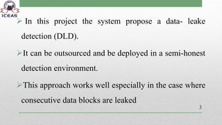  In this project the system propose a data- leake
detection (DLD).
It can be outsourced and be deployed in a semi-honest
detection environment.
This approach works well especially in the case where
consecutive data blocks are leaked
3
 