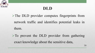 DLD
The DLD provider computes fingerprints from
network traffic and identifies potential leaks in
them.
To prevent the DLD provider from gathering
exact knowledge about the sensitive data,
30
 