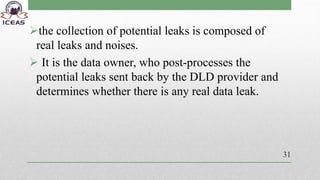 the collection of potential leaks is composed of
real leaks and noises.
 It is the data owner, who post-processes the
potential leaks sent back by the DLD provider and
determines whether there is any real data leak.
31
 