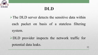 DLD
The DLD server detects the sensitive data within
each packet on basis of a stateless filtering
system.
DLD provider inspects the network traffic for
potential data leaks.
32
 