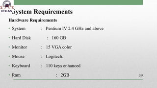 System Requirements
Hardware Requirements
• System : Pentium IV 2.4 GHz and above
• Hard Disk : 160 GB
• Monitor : 15 VGA color
• Mouse : Logitech.
• Keyboard : 110 keys enhanced
• Ram : 2GB 39
 