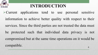 INTRODUCTION
Current applications tend to use personal sensitive
information to achieve better quality with respect to their
services. Since the third parties are not trusted the data must
be protected such that individual data privacy is not
compromised but at the same time operations on it would be
compatible. 4
 