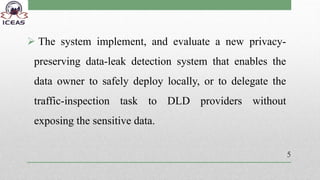  The system implement, and evaluate a new privacy-
preserving data-leak detection system that enables the
data owner to safely deploy locally, or to delegate the
traffic-inspection task to DLD providers without
exposing the sensitive data.
5
 