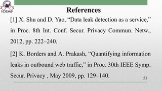 References
[1] X. Shu and D. Yao, “Data leak detection as a service,”
in Proc. 8th Int. Conf. Secur. Privacy Commun. Netw.,
2012, pp. 222–240.
[2] K. Borders and A. Prakash, “Quantifying information
leaks in outbound web traffic,” in Proc. 30th IEEE Symp.
Secur. Privacy , May 2009, pp. 129–140. 53
 