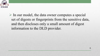  In our model, the data owner computes a special
set of digests or fingerprints from the sensitive data,
and then discloses only a small amount of digest
information to the DLD provider.
6
 