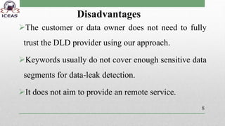 Disadvantages
The customer or data owner does not need to fully
trust the DLD provider using our approach.
Keywords usually do not cover enough sensitive data
segments for data-leak detection.
It does not aim to provide an remote service.
8
 